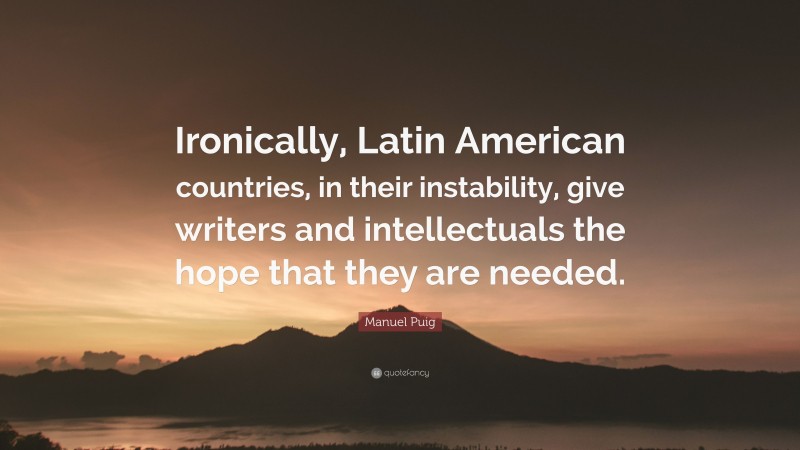 Manuel Puig Quote: “Ironically, Latin American countries, in their instability, give writers and intellectuals the hope that they are needed.”