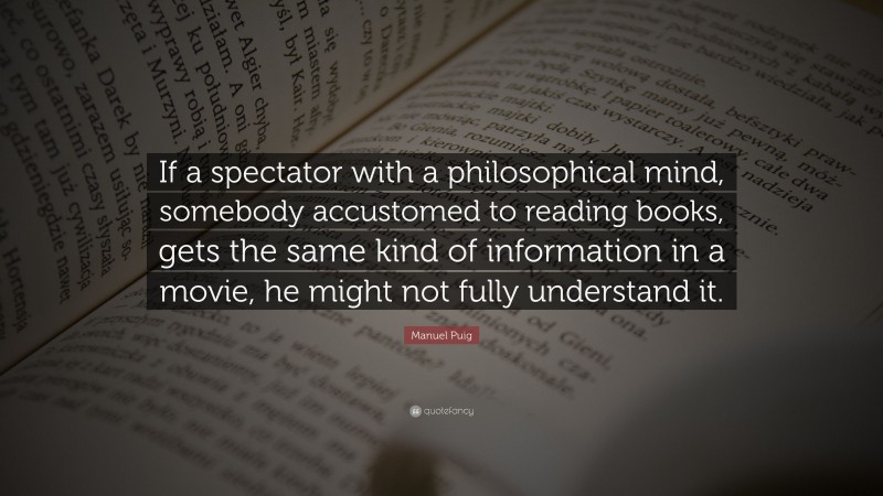 Manuel Puig Quote: “If a spectator with a philosophical mind, somebody accustomed to reading books, gets the same kind of information in a movie, he might not fully understand it.”