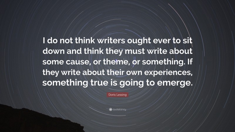 Doris Lessing Quote: “I do not think writers ought ever to sit down and think they must write about some cause, or theme, or something. If they write about their own experiences, something true is going to emerge.”
