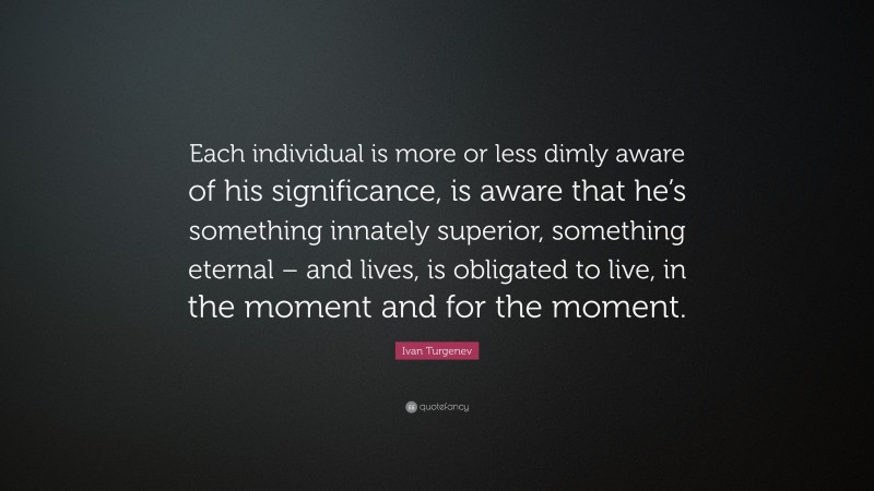Ivan Turgenev Quote: “Each individual is more or less dimly aware of his significance, is aware that he’s something innately superior, something eternal – and lives, is obligated to live, in the moment and for the moment.”