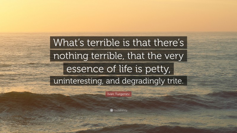 Ivan Turgenev Quote: “What’s terrible is that there’s nothing terrible, that the very essence of life is petty, uninteresting, and degradingly trite.”