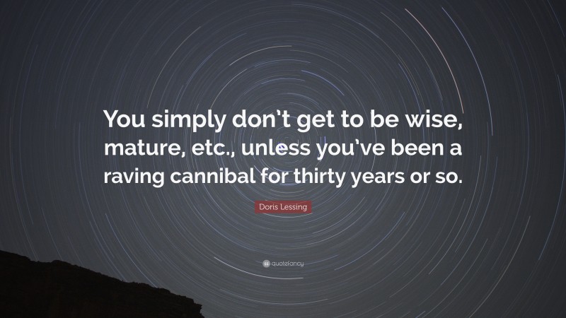 Doris Lessing Quote: “You simply don’t get to be wise, mature, etc., unless you’ve been a raving cannibal for thirty years or so.”