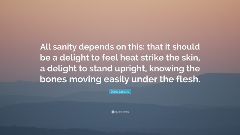 Doris Lessing Quote: “All sanity depends on this: that it should be a delight to feel heat strike the skin, a delight to stand upright, knowing the bones moving easily under the flesh.”