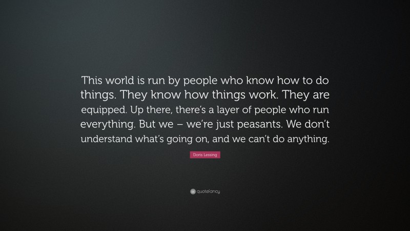 Doris Lessing Quote: “This world is run by people who know how to do things. They know how things work. They are equipped. Up there, there’s a layer of people who run everything. But we – we’re just peasants. We don’t understand what’s going on, and we can’t do anything.”