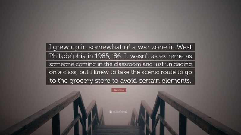 Questlove Quote: “I grew up in somewhat of a war zone in West Philadelphia in 1985, ’86. It wasn’t as extreme as someone coming in the classroom and just unloading on a class, but I knew to take the scenic route to go to the grocery store to avoid certain elements.”
