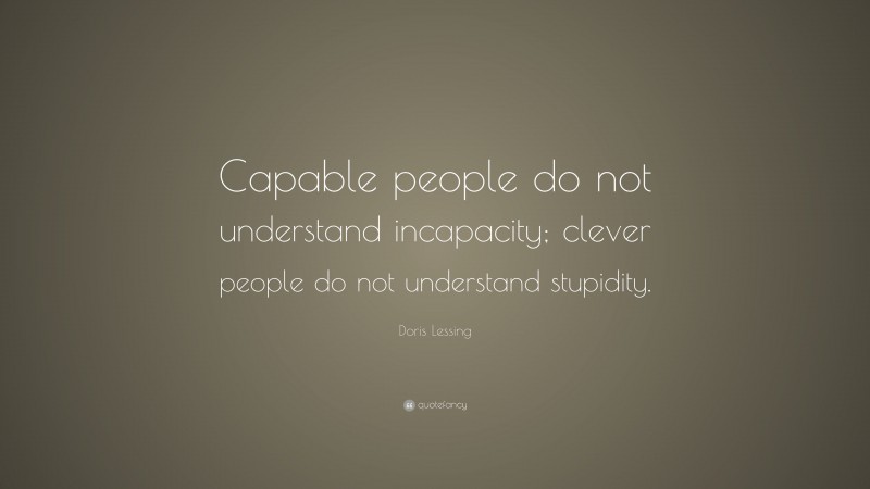 Doris Lessing Quote: “Capable people do not understand incapacity; clever people do not understand stupidity.”