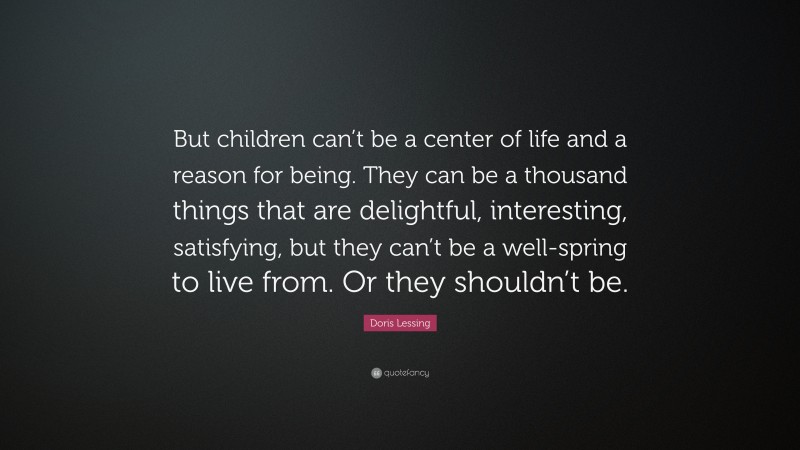 Doris Lessing Quote: “But children can’t be a center of life and a reason for being. They can be a thousand things that are delightful, interesting, satisfying, but they can’t be a well-spring to live from. Or they shouldn’t be.”