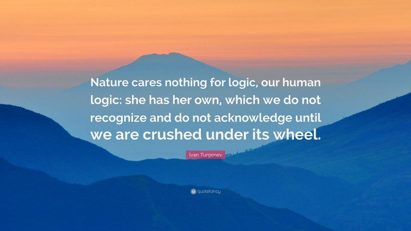 Ivan Turgenev Quote: “Nature cares nothing for logic, our human logic: she has her own, which we do not recognize and do not acknowledge until we are crushed under its wheel.”