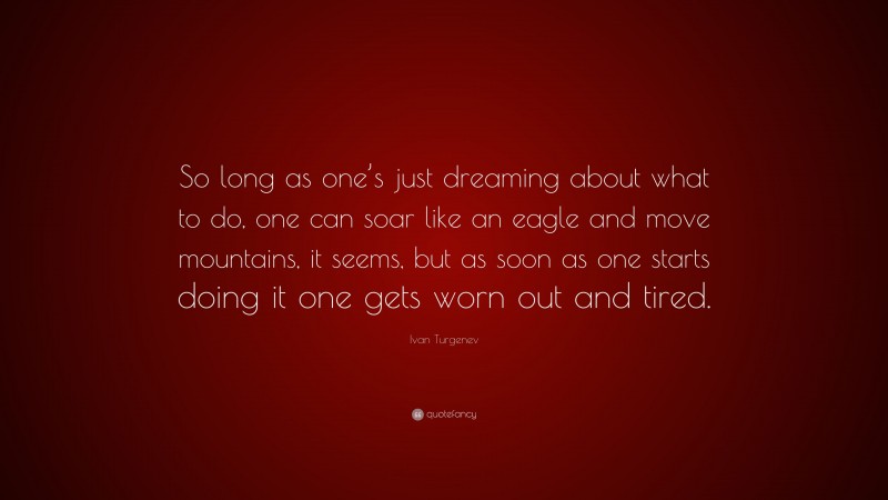 Ivan Turgenev Quote: “So long as one’s just dreaming about what to do, one can soar like an eagle and move mountains, it seems, but as soon as one starts doing it one gets worn out and tired.”