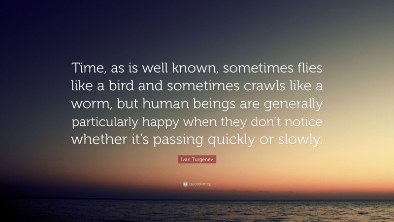 Ivan Turgenev Quote: “Time, as is well known, sometimes flies like a bird and sometimes crawls like a worm, but human beings are generally particularly happy when they don’t notice whether it’s passing quickly or slowly.”