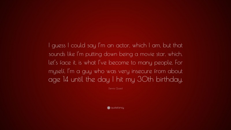 Dennis Quaid Quote: “I guess I could say I’m an actor, which I am, but that sounds like I’m putting down being a movie star, which, let’s face it, is what I’ve become to many people. For myself, I’m a guy who was very insecure from about age 14 until the day I hit my 30th birthday.”