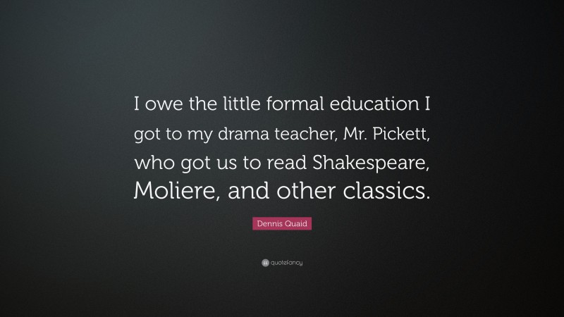Dennis Quaid Quote: “I owe the little formal education I got to my drama teacher, Mr. Pickett, who got us to read Shakespeare, Moliere, and other classics.”