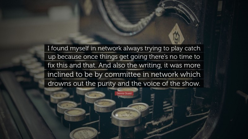 Dennis Quaid Quote: “I found myself in network always trying to play catch up because once things get going there’s no time to fix this and that. And also the writing, it was more inclined to be by committee in network which drowns out the purity and the voice of the show.”