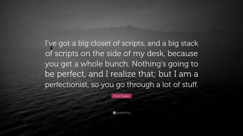 Chris Tucker Quote: “I’ve got a big closet of scripts, and a big stack of scripts on the side of my desk, because you get a whole bunch. Nothing’s going to be perfect, and I realize that; but I am a perfectionist, so you go through a lot of stuff.”