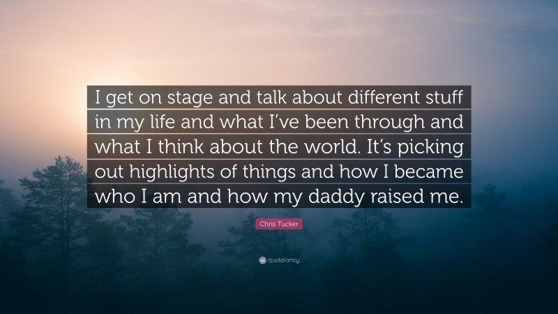 Chris Tucker Quote: “I get on stage and talk about different stuff in my life and what I’ve been through and what I think about the world. It’s picking out highlights of things and how I became who I am and how my daddy raised me.”
