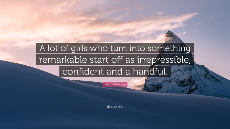 Francine Prose Quote: “A lot of girls who turn into something remarkable start off as irrepressible, confident and a handful.”