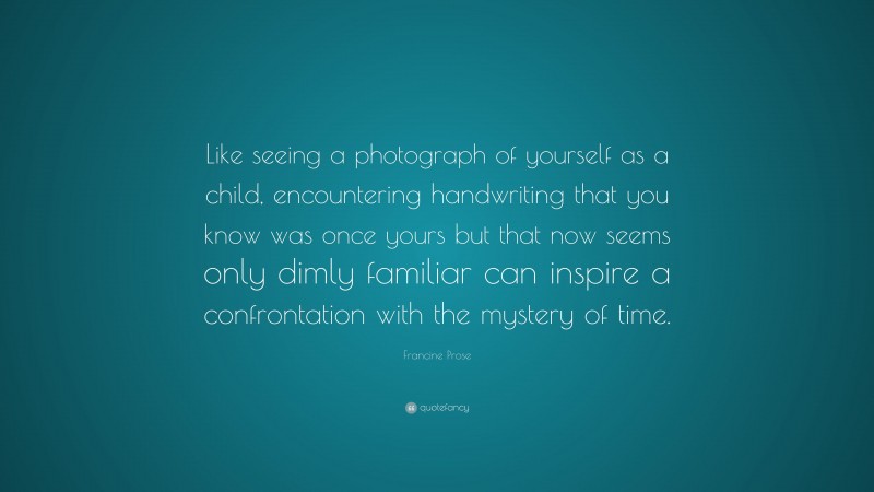 Francine Prose Quote: “Like seeing a photograph of yourself as a child, encountering handwriting that you know was once yours but that now seems only dimly familiar can inspire a confrontation with the mystery of time.”