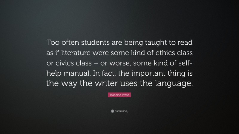 Francine Prose Quote: “Too often students are being taught to read as if literature were some kind of ethics class or civics class – or worse, some kind of self-help manual. In fact, the important thing is the way the writer uses the language.”