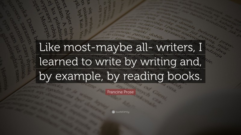 Francine Prose Quote: “Like most-maybe all- writers, I learned to write by writing and, by example, by reading books.”