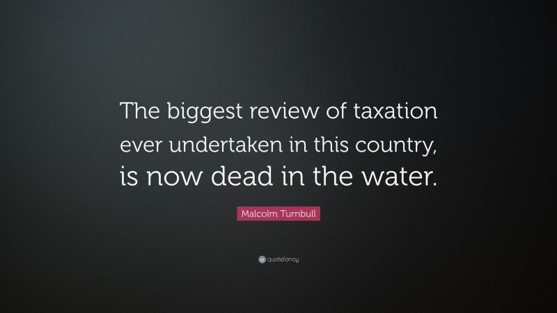 Malcolm Turnbull Quote: “The biggest review of taxation ever undertaken in this country, is now dead in the water.”