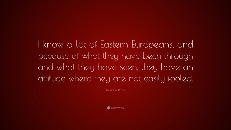 Francine Prose Quote: “I know a lot of Eastern Europeans, and because of what they have been through and what they have seen, they have an attitude where they are not easily fooled.”