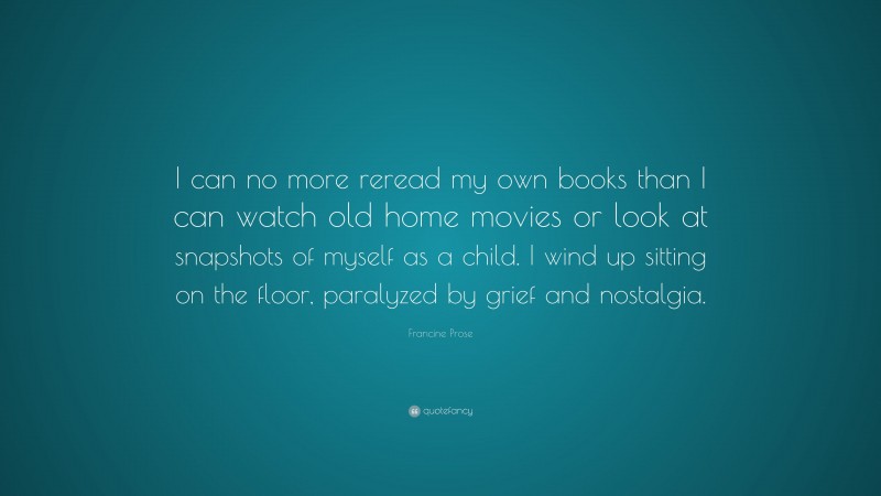 Francine Prose Quote: “I can no more reread my own books than I can watch old home movies or look at snapshots of myself as a child. I wind up sitting on the floor, paralyzed by grief and nostalgia.”