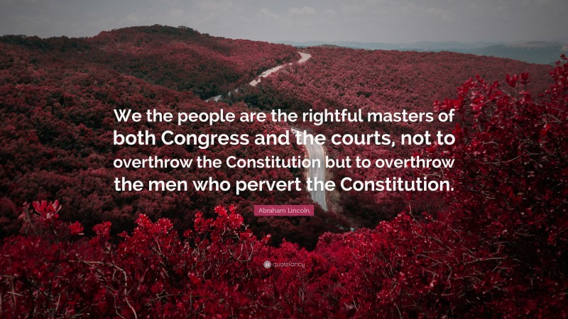 Abraham Lincoln Quote: “We the people are the rightful masters of both Congress and the courts, not to overthrow the Constitution but to overthrow the men who pervert the Constitution.”