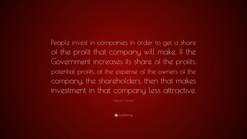 Malcolm Turnbull Quote: “People invest in companies in order to get a share of the profit that company will make. If the Government increases its share of the profits, potential profits, at the expense of the owners of the company, the shareholders, then that makes investment in that company less attractive.”