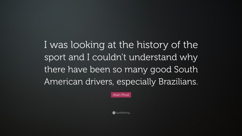 Alain Prost Quote: “I was looking at the history of the sport and I couldn’t understand why there have been so many good South American drivers, especially Brazilians.”