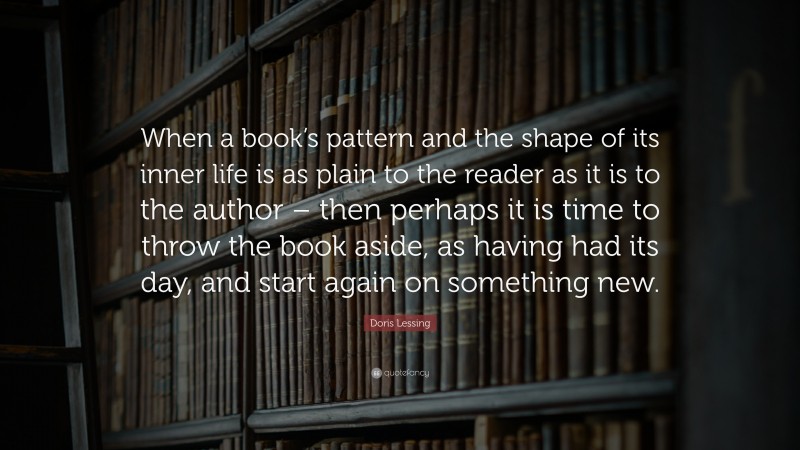 Doris Lessing Quote: “When a book’s pattern and the shape of its inner life is as plain to the reader as it is to the author – then perhaps it is time to throw the book aside, as having had its day, and start again on something new.”