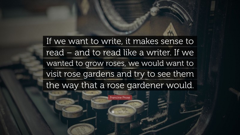 Francine Prose Quote: “If we want to write, it makes sense to read – and to read like a writer. If we wanted to grow roses, we would want to visit rose gardens and try to see them the way that a rose gardener would.”