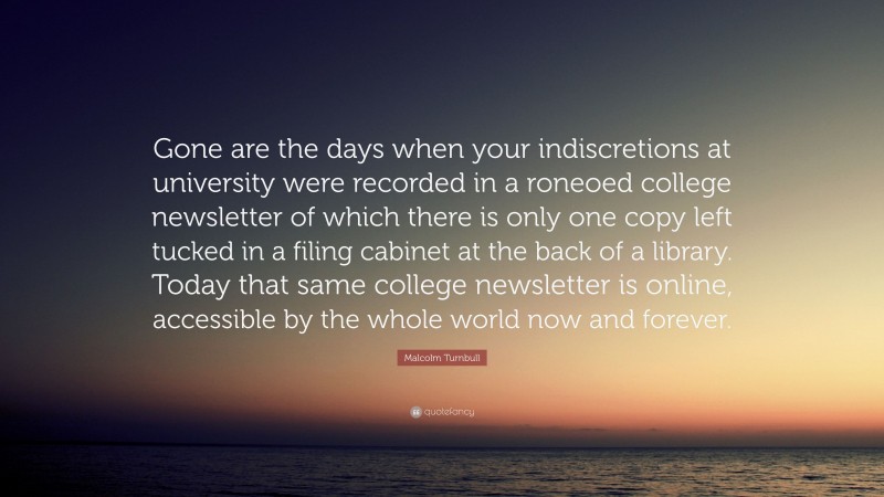 Malcolm Turnbull Quote: “Gone are the days when your indiscretions at university were recorded in a roneoed college newsletter of which there is only one copy left tucked in a filing cabinet at the back of a library. Today that same college newsletter is online, accessible by the whole world now and forever.”