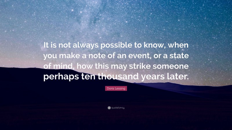 Doris Lessing Quote: “It is not always possible to know, when you make a note of an event, or a state of mind, how this may strike someone perhaps ten thousand years later.”