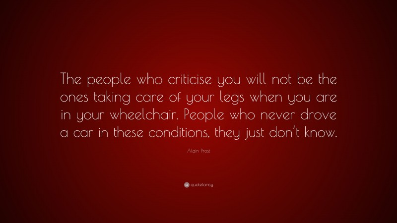 Alain Prost Quote: “The people who criticise you will not be the ones taking care of your legs when you are in your wheelchair. People who never drove a car in these conditions, they just don’t know.”