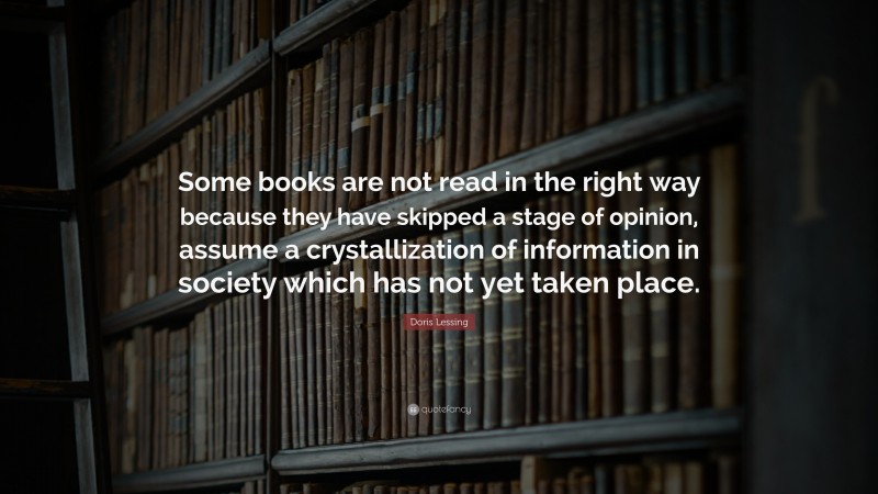 Doris Lessing Quote: “Some books are not read in the right way because they have skipped a stage of opinion, assume a crystallization of information in society which has not yet taken place.”