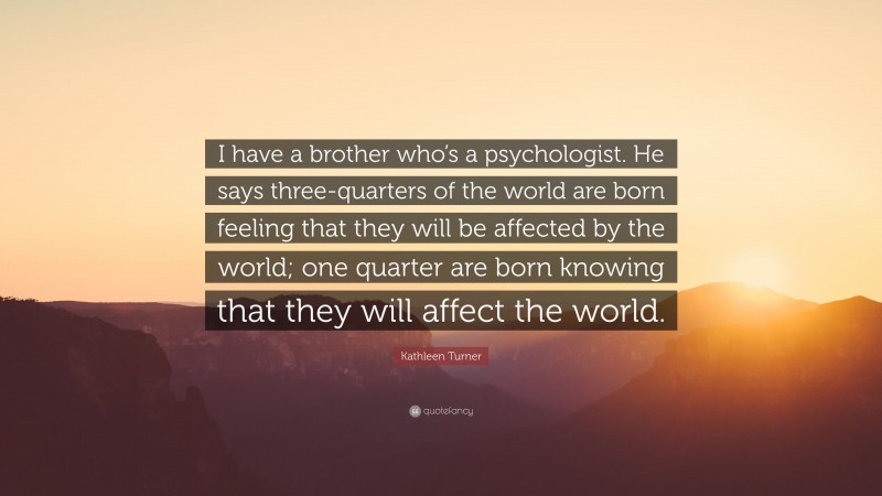 Kathleen Turner Quote: “I have a brother who’s a psychologist. He says three-quarters of the world are born feeling that they will be affected by the world; one quarter are born knowing that they will affect the world.”