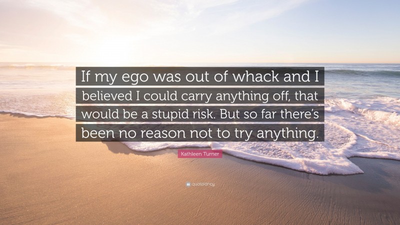 Kathleen Turner Quote: “If my ego was out of whack and I believed I could carry anything off, that would be a stupid risk. But so far there’s been no reason not to try anything.”
