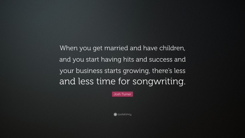 Josh Turner Quote: “When you get married and have children, and you start having hits and success and your business starts growing, there’s less and less time for songwriting.”