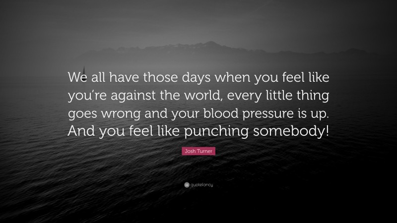 Josh Turner Quote: “We all have those days when you feel like you’re against the world, every little thing goes wrong and your blood pressure is up. And you feel like punching somebody!”