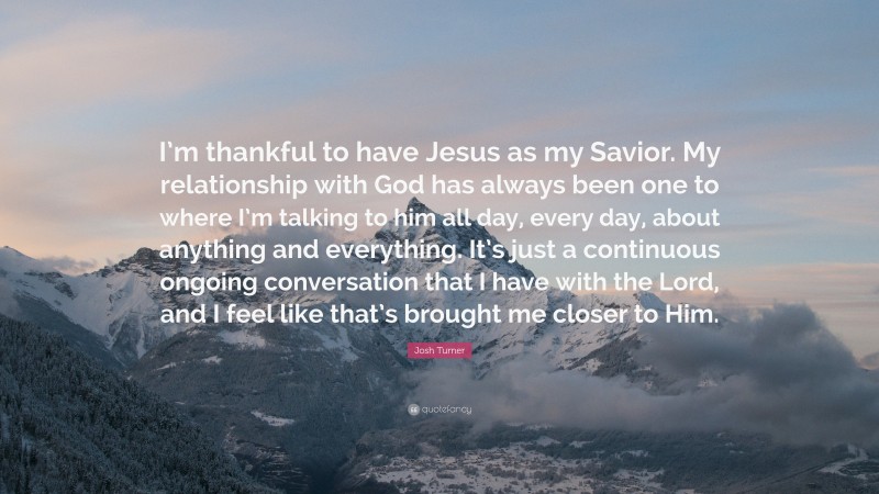Josh Turner Quote: “I’m thankful to have Jesus as my Savior. My relationship with God has always been one to where I’m talking to him all day, every day, about anything and everything. It’s just a continuous ongoing conversation that I have with the Lord, and I feel like that’s brought me closer to Him.”