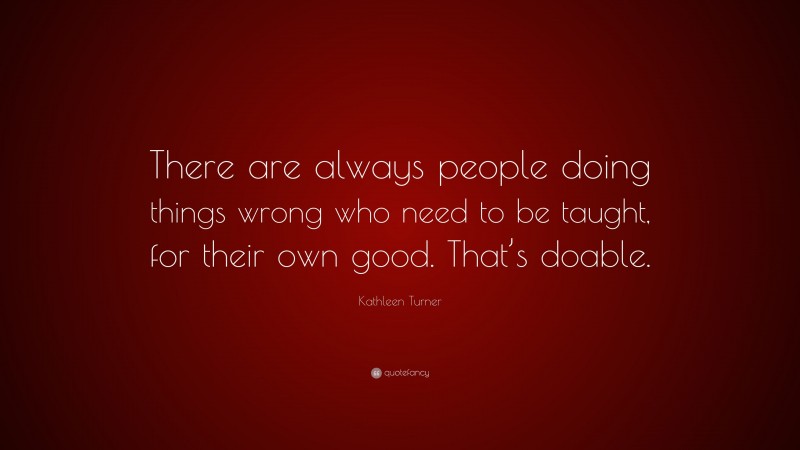 Kathleen Turner Quote: “There are always people doing things wrong who need to be taught, for their own good. That’s doable.”