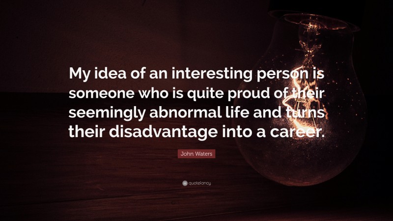 John Waters Quote: “My idea of an interesting person is someone who is quite proud of their seemingly abnormal life and turns their disadvantage into a career.”