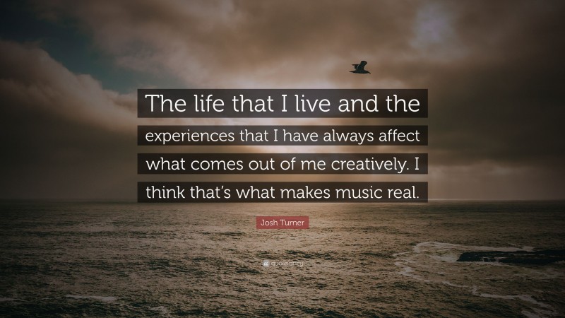 Josh Turner Quote: “The life that I live and the experiences that I have always affect what comes out of me creatively. I think that’s what makes music real.”