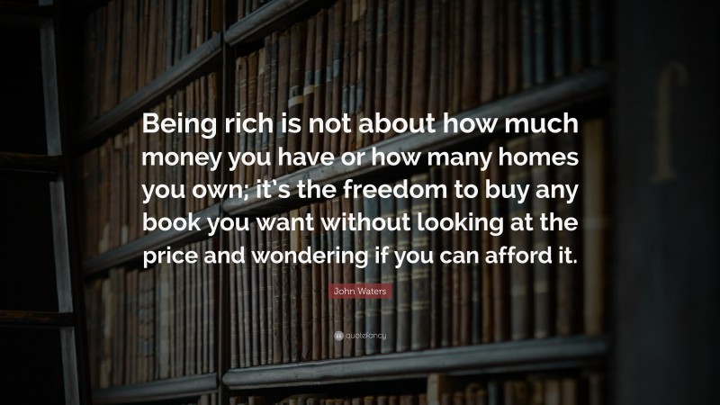 John Waters Quote: “Being rich is not about how much money you have or how many homes you own; it’s the freedom to buy any book you want without looking at the price and wondering if you can afford it.”