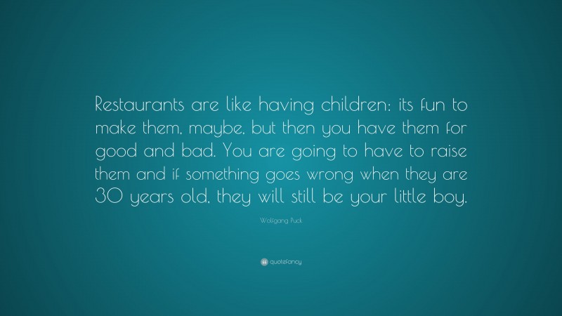 Wolfgang Puck Quote: “Restaurants are like having children: its fun to make them, maybe, but then you have them for good and bad. You are going to have to raise them and if something goes wrong when they are 30 years old, they will still be your little boy.”