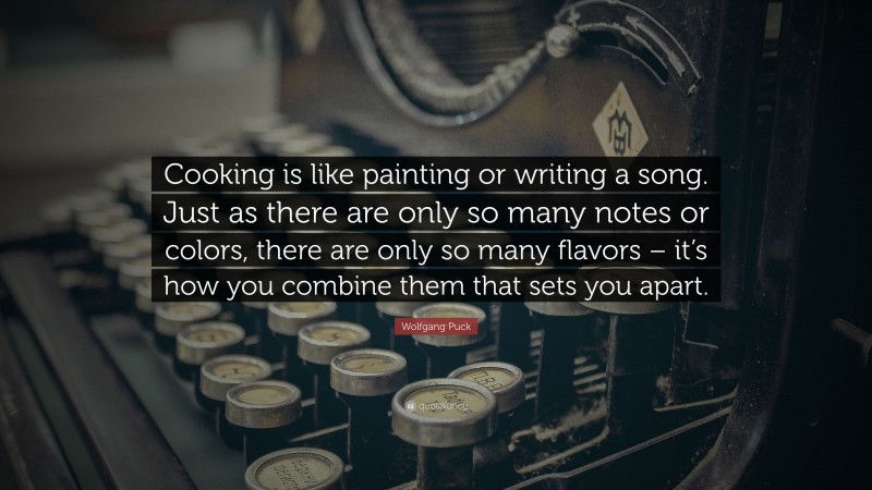 Wolfgang Puck Quote: “Cooking is like painting or writing a song. Just as there are only so many notes or colors, there are only so many flavors – it’s how you combine them that sets you apart.”