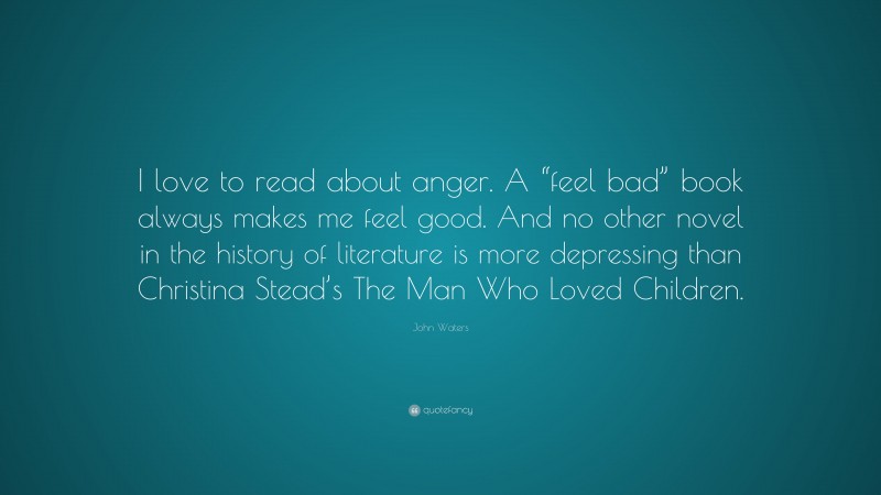 John Waters Quote: “I love to read about anger. A “feel bad” book always makes me feel good. And no other novel in the history of literature is more depressing than Christina Stead’s The Man Who Loved Children.”