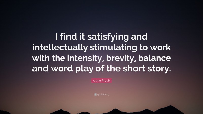 Annie Proulx Quote: “I find it satisfying and intellectually stimulating to work with the intensity, brevity, balance and word play of the short story.”