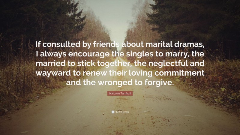 Malcolm Turnbull Quote: “If consulted by friends about marital dramas, I always encourage the singles to marry, the married to stick together, the neglectful and wayward to renew their loving commitment and the wronged to forgive.”