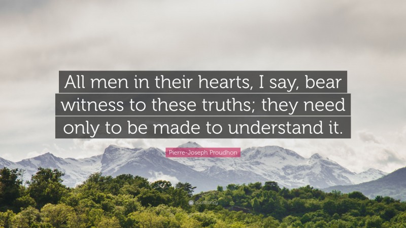 Pierre-Joseph Proudhon Quote: “All men in their hearts, I say, bear witness to these truths; they need only to be made to understand it.”